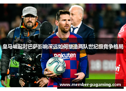 皇马崛起对巴萨影响深远如何塑造两队世纪级竞争格局