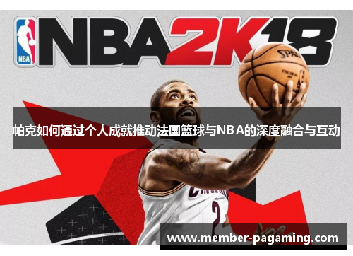 帕克如何通过个人成就推动法国篮球与NBA的深度融合与互动