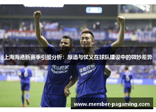 上海海港新赛季引援分析：厚道与仗义在球队建设中的微妙差异