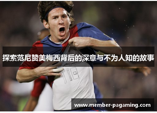 探索范尼赞美梅西背后的深意与不为人知的故事