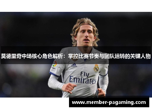 莫德里奇中场核心角色解析：掌控比赛节奏与团队运转的关键人物