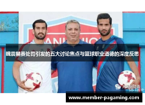 魏震禁赛处罚引发的五大讨论焦点与篮球职业道德的深度反思