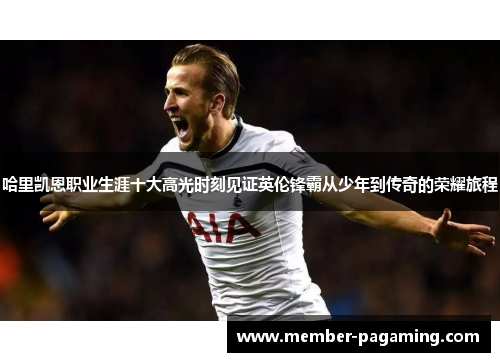 哈里凯恩职业生涯十大高光时刻见证英伦锋霸从少年到传奇的荣耀旅程