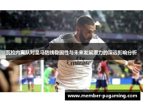 瓦拉内离队对皇马防线稳固性与未来发展潜力的深远影响分析