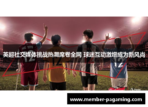 英超社交媒体挑战热潮席卷全网 球迷互动激增成为新风尚