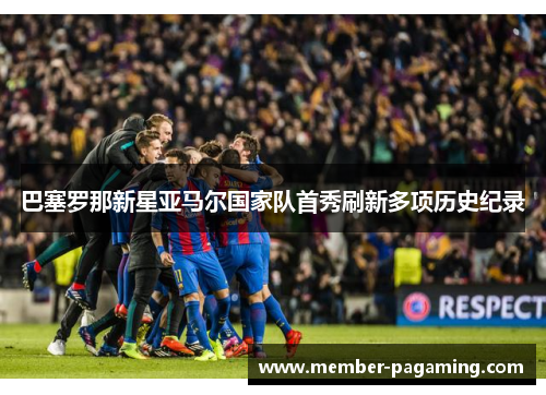 巴塞罗那新星亚马尔国家队首秀刷新多项历史纪录 巴塞罗那新星亚马尔国家队首秀刷新多项历史纪录