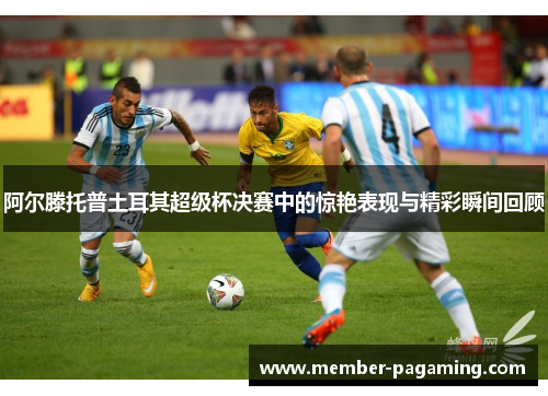 阿尔滕托普土耳其超级杯决赛中的惊艳表现与精彩瞬间回顾